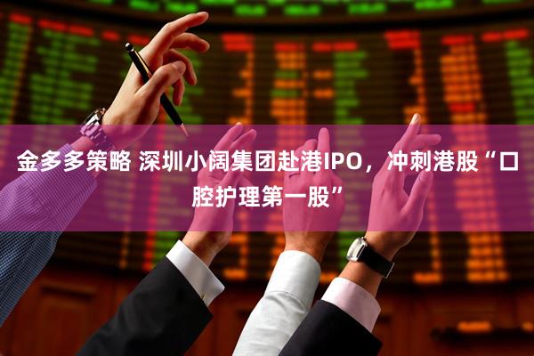金多多策略 深圳小阔集团赴港IPO，冲刺港股“口腔护理第一股”