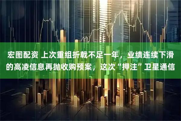 宏图配资 上次重组折戟不足一年，业绩连续下滑的高凌信息再抛收购预案，这次“押注”卫星通信