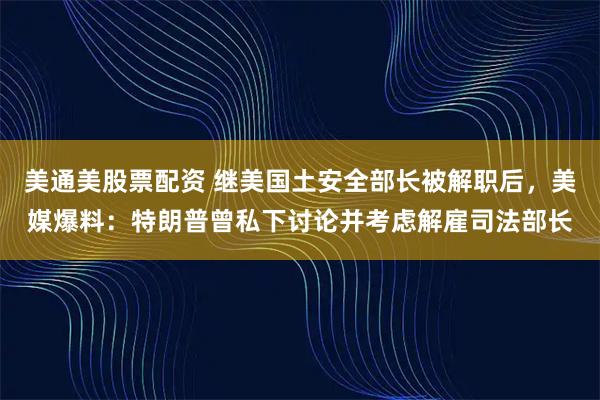 美通美股票配资 继美国土安全部长被解职后，美媒爆料：特朗普曾私下讨论并考虑解雇司法部长