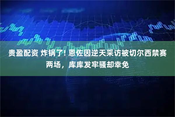 贵盈配资 炸锅了! 恩佐因逆天采访被切尔西禁赛两场，库库发牢骚却幸免