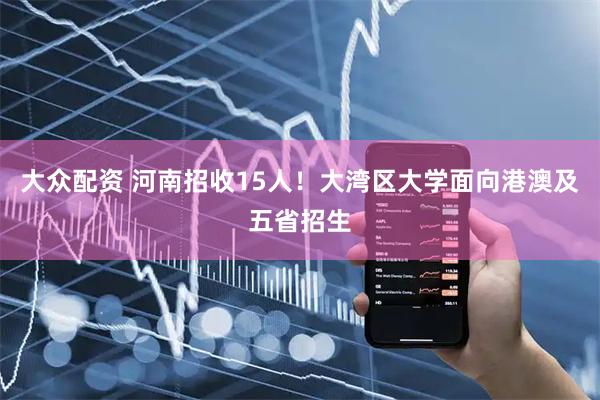 大众配资 河南招收15人！大湾区大学面向港澳及五省招生