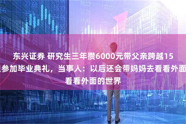 东兴证券 研究生三年攒6000元带父亲跨越1500公里参加毕业典礼，当事人：以后还会带妈妈去看看外面的世界
