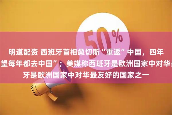 明道配资 西班牙首相桑切斯“重返”中国，四年来四次，曾说“希望每年都去中国”；美媒称西班牙是欧洲国家中对华最友好的国家之一